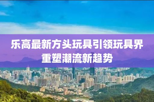乐高最新方头玩具引领玩具界重塑潮流新趋势