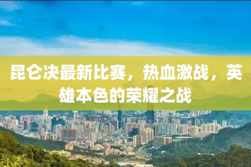 昆仑决最新比赛，热血激战，英雄本色的荣耀之战