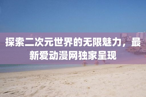探索二次元世界的无限魅力，最新爱动漫网独家呈现