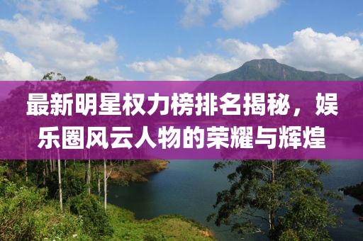 最新明星权力榜排名揭秘，娱乐圈风云人物的荣耀与辉煌