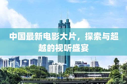 中国最新电影大片，探索与超越的视听盛宴