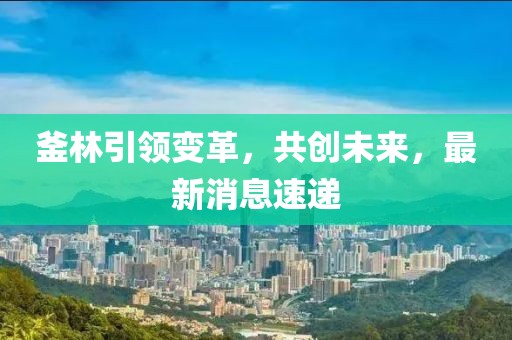釜林引领变革，共创未来，最新消息速递