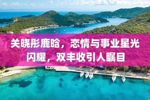 关晓彤鹿晗，恋情与事业星光闪耀，双丰收引人瞩目