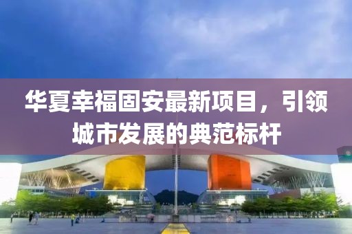 华夏幸福固安最新项目，引领城市发展的典范标杆