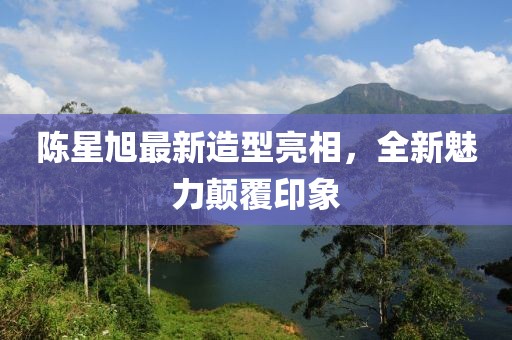 陈星旭最新造型亮相，全新魅力颠覆印象