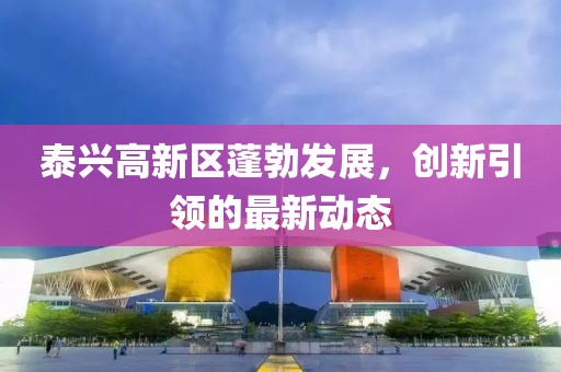 泰兴高新区蓬勃发展，创新引领的最新动态