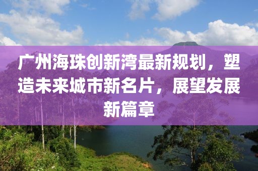 广州海珠创新湾最新规划，塑造未来城市新名片，展望发展新篇章