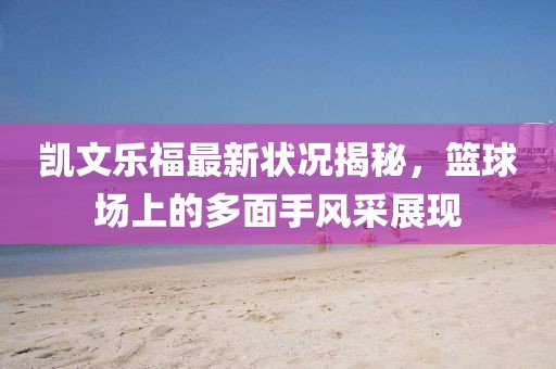 凯文乐福最新状况揭秘，篮球场上的多面手风采展现