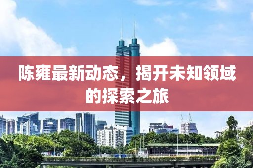 陈雍最新动态，揭开未知领域的探索之旅