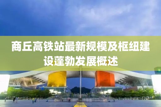 商丘高铁站最新规模及枢纽建设蓬勃发展概述