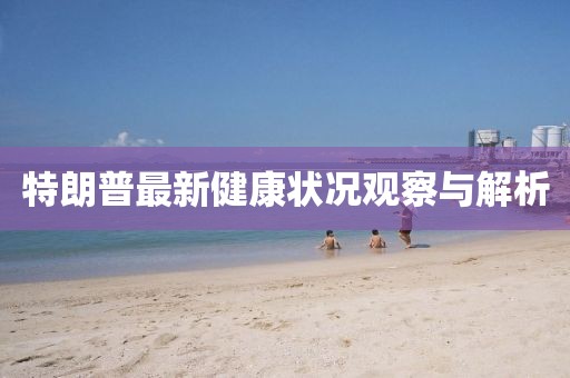 特朗普最新健康状况观察与解析