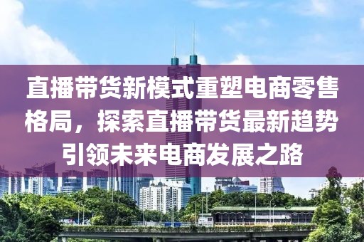 直播带货新模式重塑电商零售格局，探索直播带货最新趋势引领未来电商发展之路