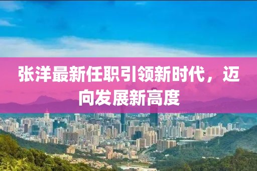 张洋最新任职引领新时代，迈向发展新高度