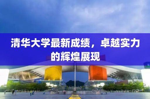 清华大学最新成绩，卓越实力的辉煌展现