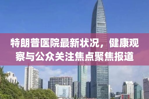 特朗普医院最新状况，健康观察与公众关注焦点聚焦报道