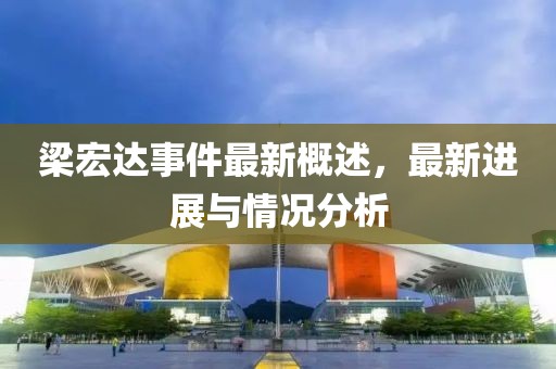 梁宏达事件最新概述，最新进展与情况分析
