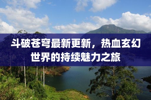 斗破苍穹最新更新，热血玄幻世界的持续魅力之旅
