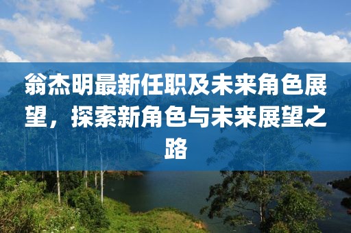 翁杰明最新任职及未来角色展望，探索新角色与未来展望之路