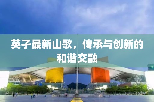 英孑最新山歌，传承与创新的和谐交融