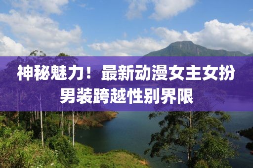 神秘魅力！最新动漫女主女扮男装跨越性别界限