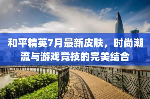 和平精英7月最新皮肤，时尚潮流与游戏竞技的完美结合