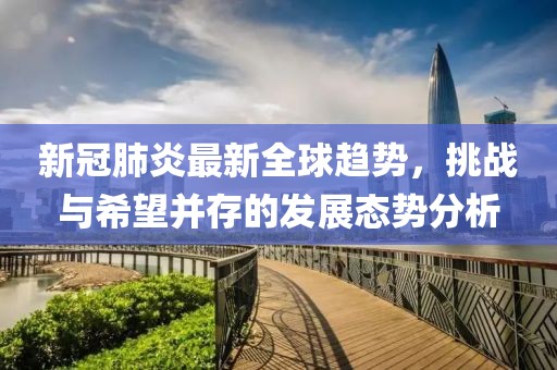 新冠肺炎最新全球趋势，挑战与希望并存的发展态势分析
