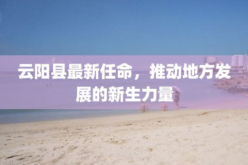 云阳县最新任命，推动地方发展的新生力量