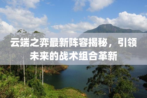 云端之弈最新阵容揭秘，引领未来的战术组合革新