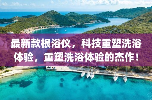 最新款根浴仪，科技重塑洗浴体验，重塑洗浴体验的杰作！