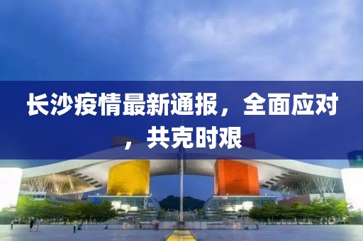 长沙疫情最新通报，全面应对，共克时艰