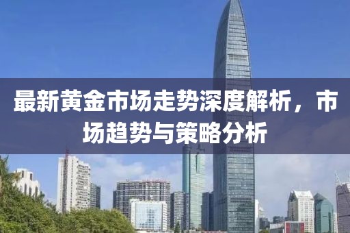 最新黄金市场走势深度解析，市场趋势与策略分析