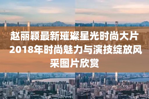 赵丽颖最新璀璨星光时尚大片 2018年时尚魅力与演技绽放风采图片欣赏