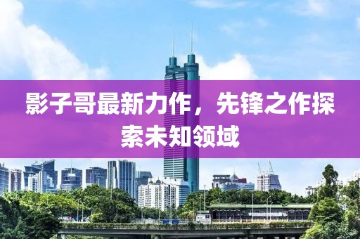 影子哥最新力作，先锋之作探索未知领域