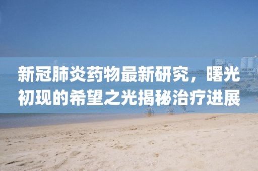 新冠肺炎药物最新研究，曙光初现的希望之光揭秘治疗进展
