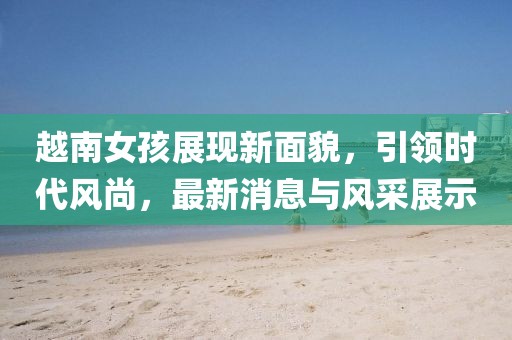 越南女孩展现新面貌，引领时代风尚，最新消息与风采展示