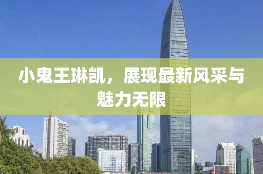 小鬼王琳凯，展现最新风采与魅力无限