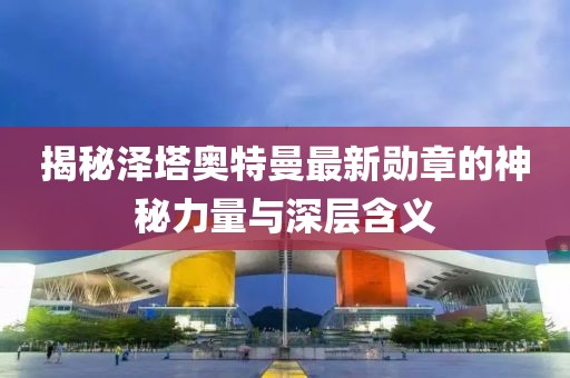 揭秘泽塔奥特曼最新勋章的神秘力量与深层含义