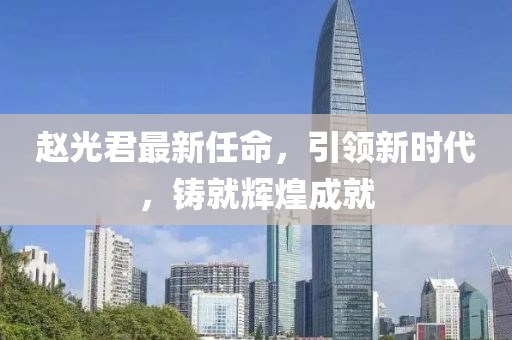 赵光君最新任命，引领新时代，铸就辉煌成就