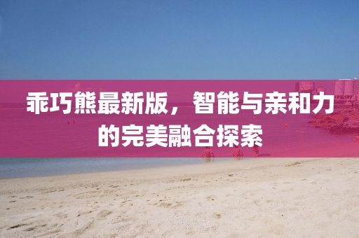 乖巧熊最新版，智能与亲和力的完美融合探索