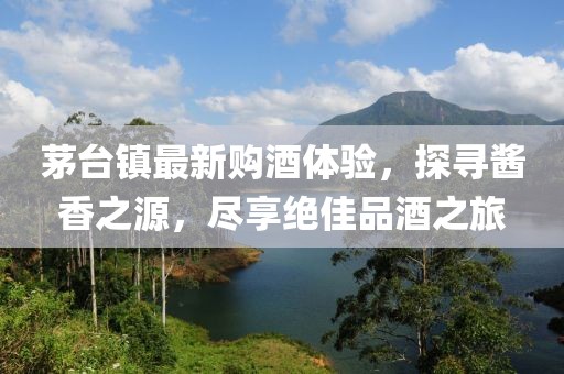 茅台镇最新购酒体验，探寻酱香之源，尽享绝佳品酒之旅