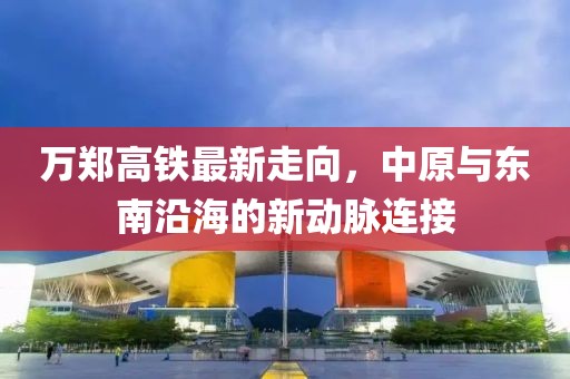 万郑高铁最新走向，中原与东南沿海的新动脉连接