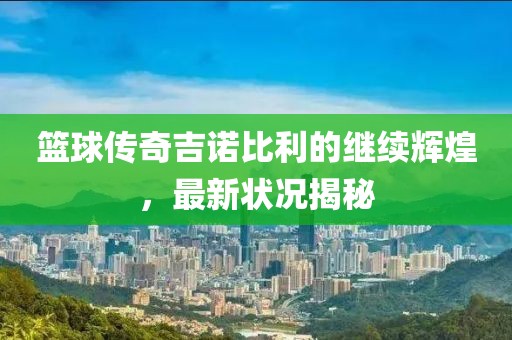 篮球传奇吉诺比利的继续辉煌，最新状况揭秘