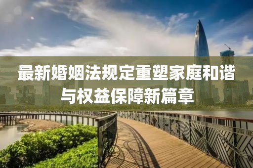 最新婚姻法规定重塑家庭和谐与权益保障新篇章