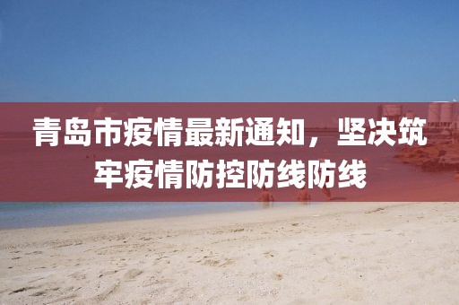 青岛市疫情最新通知，坚决筑牢疫情防控防线防线