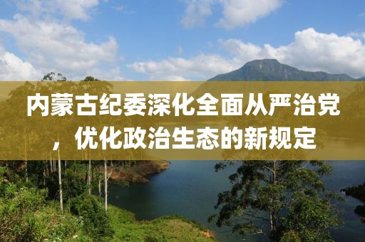 内蒙古纪委深化全面从严治党，优化政治生态的新规定