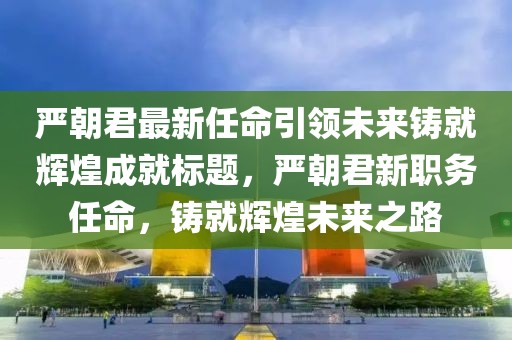 严朝君最新任命引领未来铸就辉煌成就标题，严朝君新职务任命，铸就辉煌未来之路
