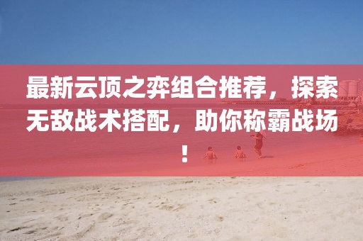 最新云顶之弈组合推荐，探索无敌战术搭配，助你称霸战场！
