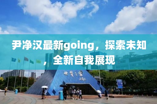 尹净汉最新going，探索未知，全新自我展现