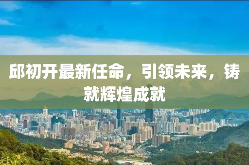 邱初开最新任命，引领未来，铸就辉煌成就