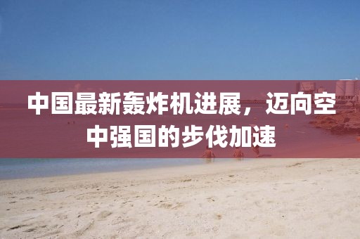 中国最新轰炸机进展，迈向空中强国的步伐加速